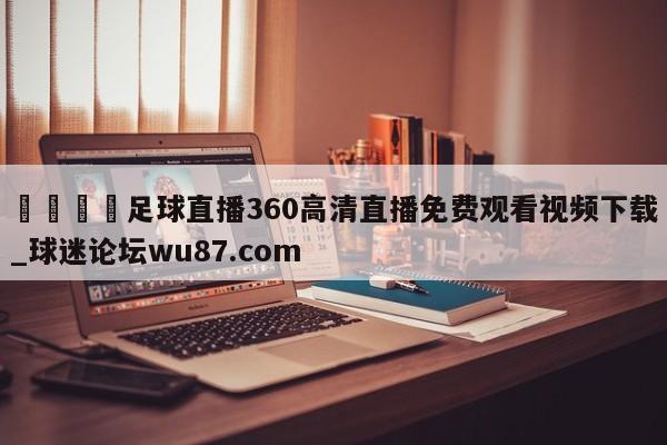 🍢足球直播360高清直播免费观看视频下载_球迷论坛wu87.com
