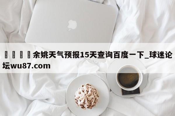 🍢余姚天气预报15天查询百度一下_球迷论坛wu87.com