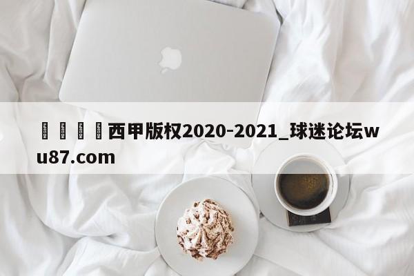 🍢西甲版权2020-2021_球迷论坛wu87.com