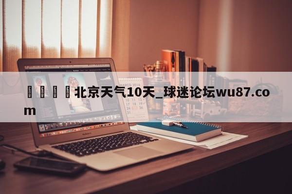 🍢北京天气10天_球迷论坛wu87.com