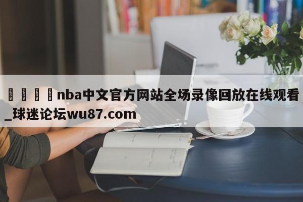 🍢nba中文官方网站全场录像回放在线观看_球迷论坛wu87.com