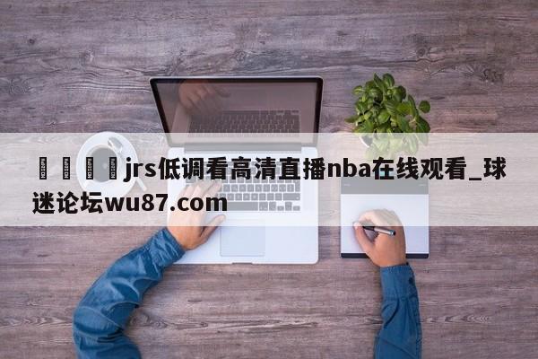 🍢jrs低调看高清直播nba在线观看_球迷论坛wu87.com