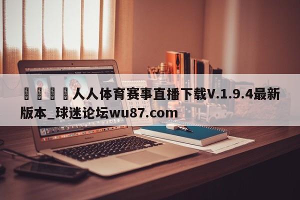 🍢人人体育赛事直播下载V.1.9.4最新版本_球迷论坛wu87.com