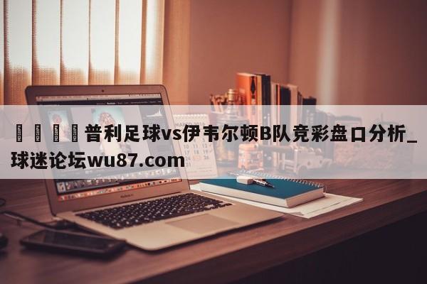 🍢普利足球vs伊韦尔顿B队竞彩盘口分析_球迷论坛wu87.com