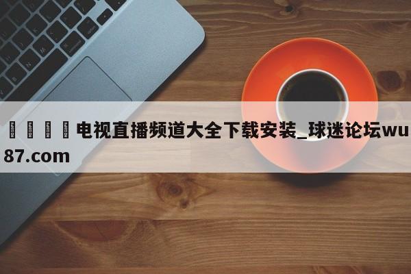 🍢电视直播频道大全下载安装_球迷论坛wu87.com
