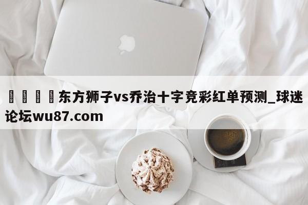 🍢东方狮子vs乔治十字竞彩红单预测_球迷论坛wu87.com