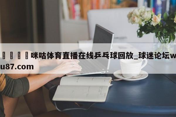 🍢咪咕体育直播在线乒乓球回放_球迷论坛wu87.com