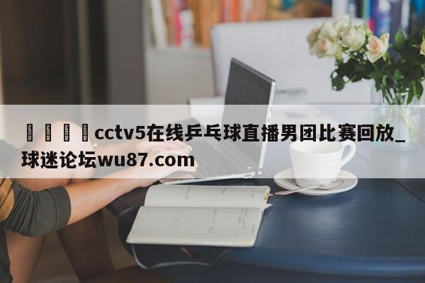 🍢cctv5在线乒乓球直播男团比赛回放_球迷论坛wu87.com