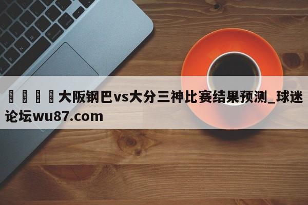 🍢大阪钢巴vs大分三神比赛结果预测_球迷论坛wu87.com