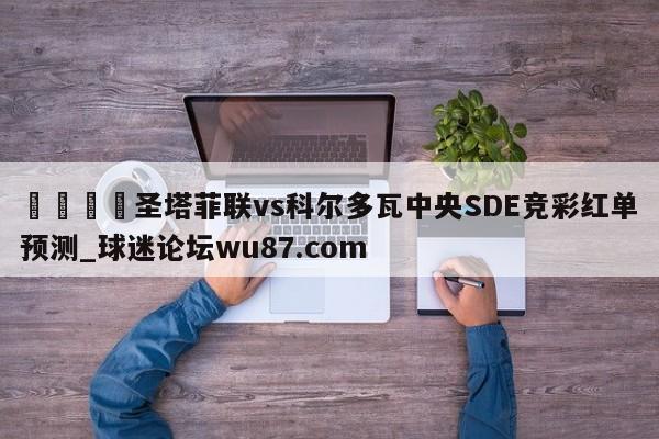 🍢圣塔菲联vs科尔多瓦中央SDE竞彩红单预测_球迷论坛wu87.com