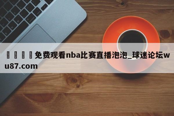 🍢免费观看nba比赛直播泡泡_球迷论坛wu87.com