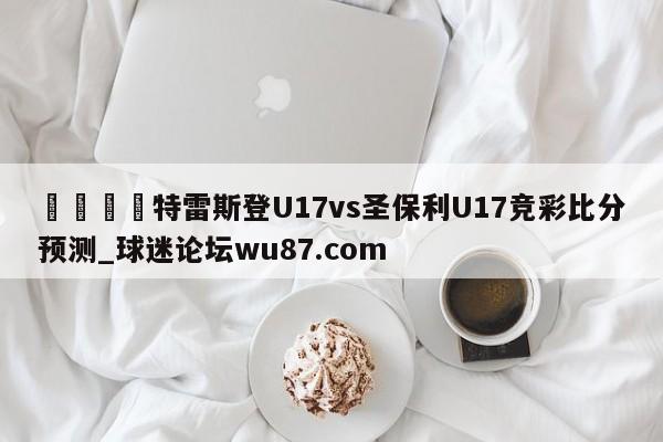 🍢特雷斯登U17vs圣保利U17竞彩比分预测_球迷论坛wu87.com