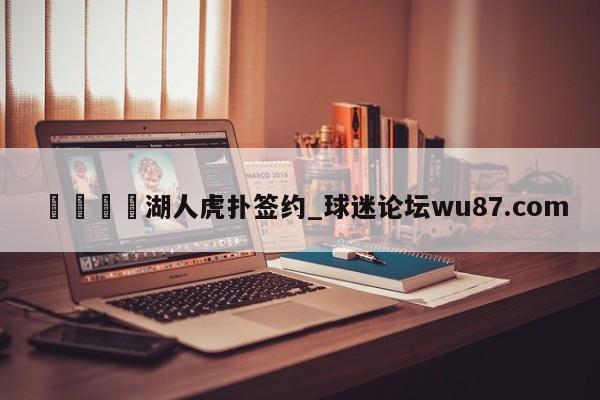 🍢湖人虎扑签约_球迷论坛wu87.com