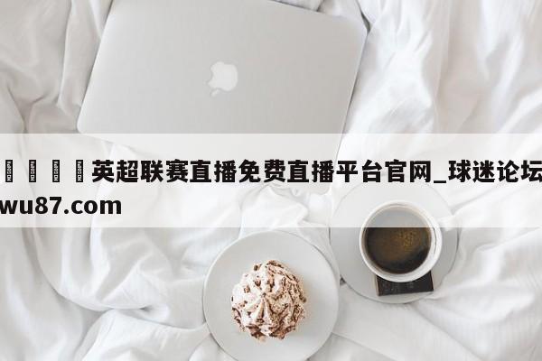 🍢英超联赛直播免费直播平台官网_球迷论坛wu87.com