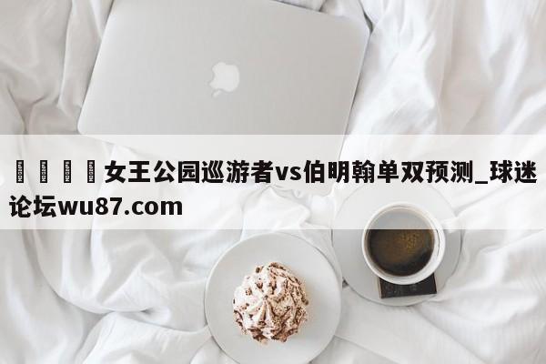 🍢女王公园巡游者vs伯明翰单双预测_球迷论坛wu87.com