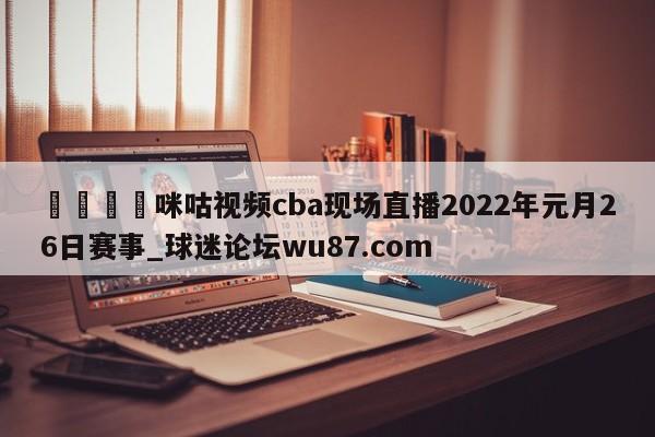 🍢咪咕视频cba现场直播2022年元月26日赛事_球迷论坛wu87.com