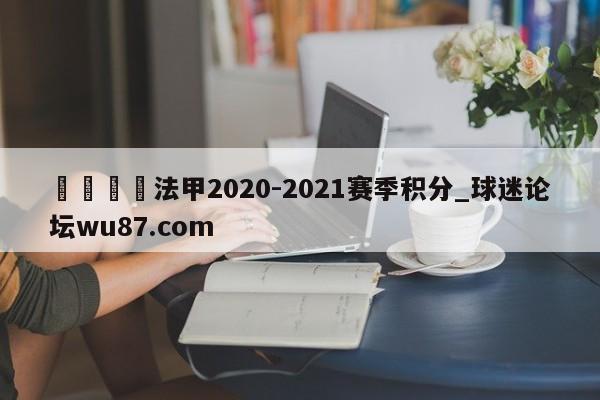 🍢法甲2020-2021赛季积分_球迷论坛wu87.com