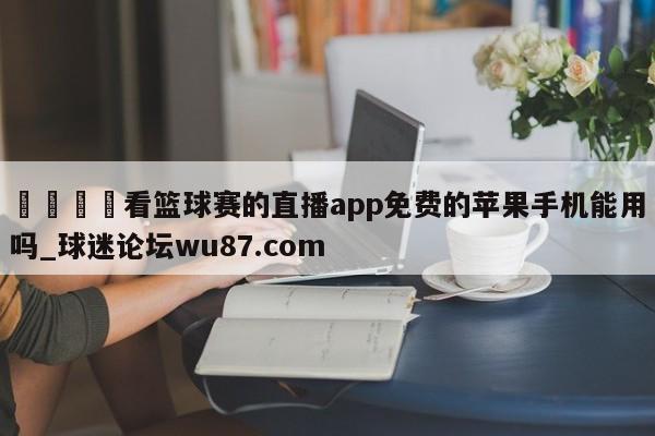🍢看篮球赛的直播app免费的苹果手机能用吗_球迷论坛wu87.com