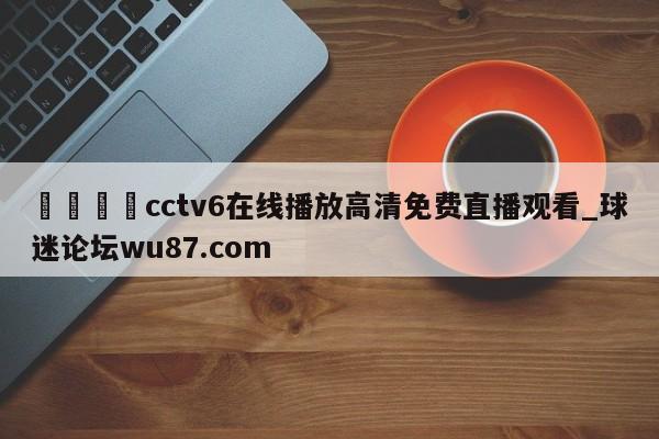 🍢cctv6在线播放高清免费直播观看_球迷论坛wu87.com