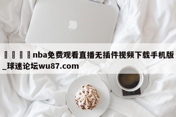 🍢nba免费观看直播无插件视频下载手机版_球迷论坛wu87.com