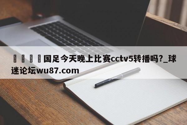 🍢国足今天晚上比赛cctv5转播吗?_球迷论坛wu87.com