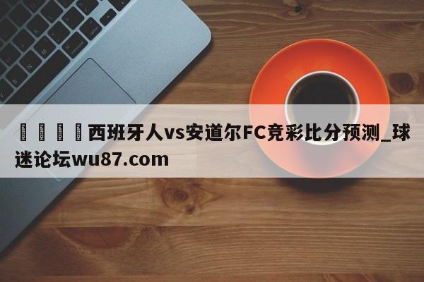 🍢西班牙人vs安道尔FC竞彩比分预测_球迷论坛wu87.com
