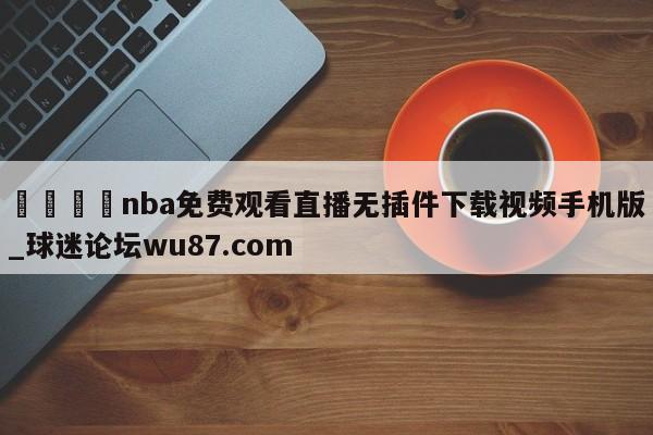 🍢nba免费观看直播无插件下载视频手机版_球迷论坛wu87.com