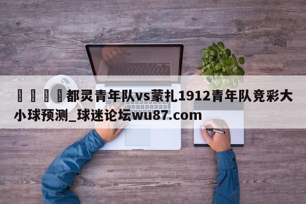 🍢都灵青年队vs蒙扎1912青年队竞彩大小球预测_球迷论坛wu87.com