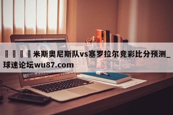 🍢米斯奥尼斯队vs塞罗拉尔竞彩比分预测_球迷论坛wu87.com