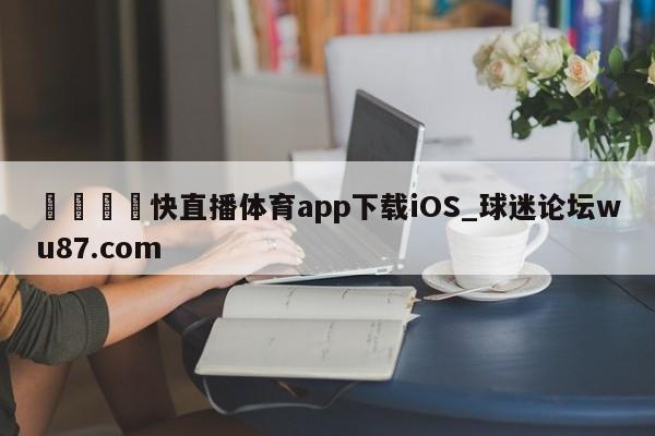 🍢快直播体育app下载iOS_球迷论坛wu87.com