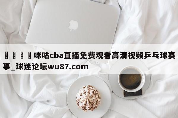 🍢咪咕cba直播免费观看高清视频乒乓球赛事_球迷论坛wu87.com