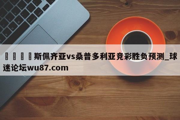 🍢斯佩齐亚vs桑普多利亚竞彩胜负预测_球迷论坛wu87.com