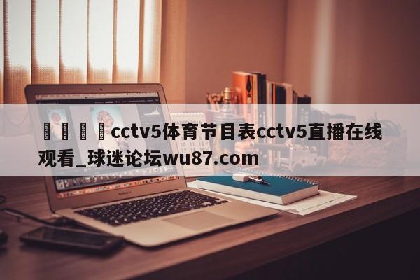 🍢cctv5体育节目表cctv5直播在线观看_球迷论坛wu87.com