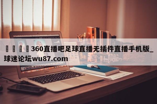 🍢360直播吧足球直播无插件直播手机版_球迷论坛wu87.com