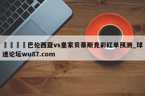 🍢巴伦西亚vs皇家贝蒂斯竞彩红单预测_球迷论坛wu87.com