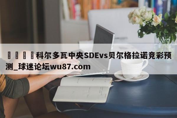 🍢科尔多瓦中央SDEvs贝尔格拉诺竞彩预测_球迷论坛wu87.com