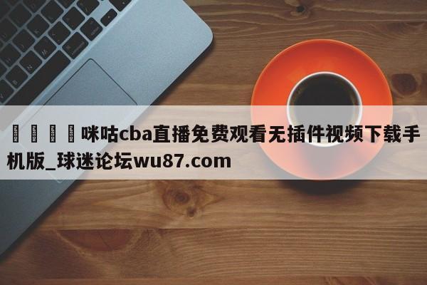 🍢咪咕cba直播免费观看无插件视频下载手机版_球迷论坛wu87.com