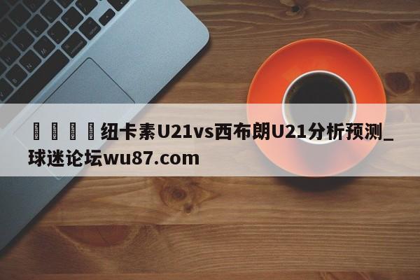 🍢纽卡素U21vs西布朗U21分析预测_球迷论坛wu87.com