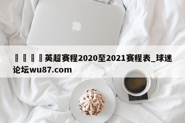 🍢英超赛程2020至2021赛程表_球迷论坛wu87.com