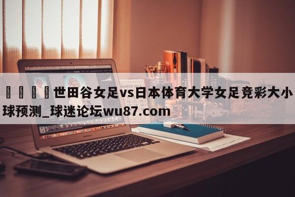 🍢世田谷女足vs日本体育大学女足竞彩大小球预测_球迷论坛wu87.com