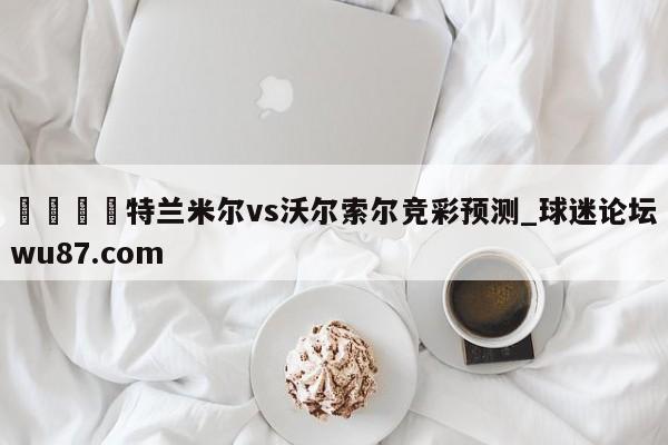 🍢特兰米尔vs沃尔索尔竞彩预测_球迷论坛wu87.com