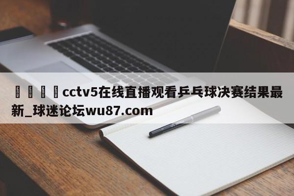 🍢cctv5在线直播观看乒乓球决赛结果最新_球迷论坛wu87.com