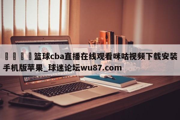 🍢篮球cba直播在线观看咪咕视频下载安装手机版苹果_球迷论坛wu87.com