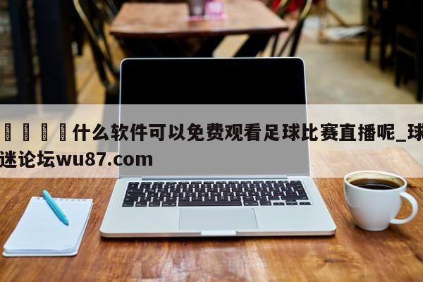 🍢什么软件可以免费观看足球比赛直播呢_球迷论坛wu87.com
