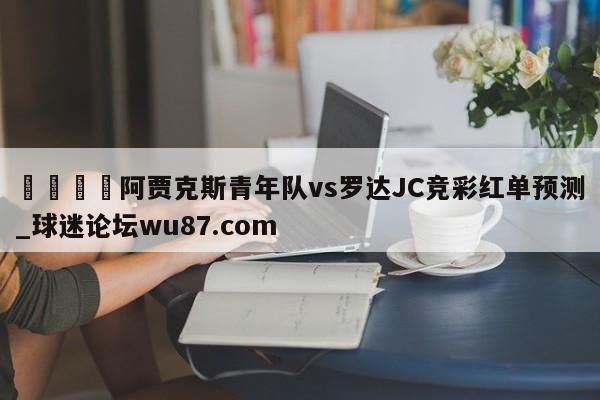 🍢阿贾克斯青年队vs罗达JC竞彩红单预测_球迷论坛wu87.com