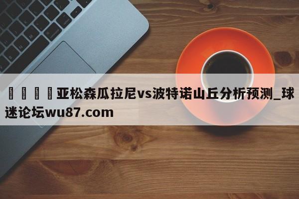 🍢亚松森瓜拉尼vs波特诺山丘分析预测_球迷论坛wu87.com