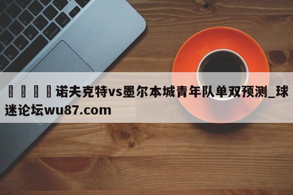 🍢诺夫克特vs墨尔本城青年队单双预测_球迷论坛wu87.com