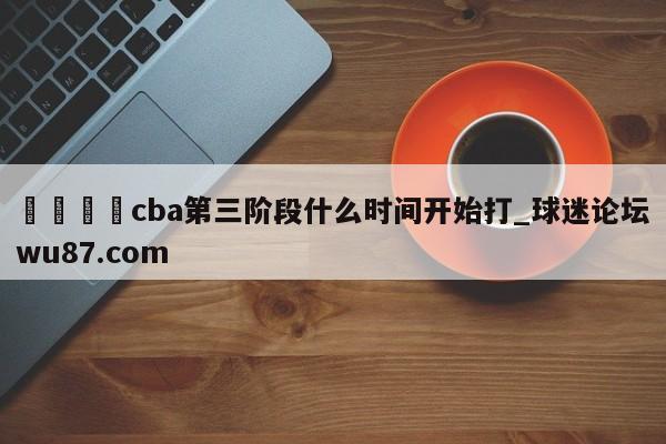 🍢cba第三阶段什么时间开始打_球迷论坛wu87.com