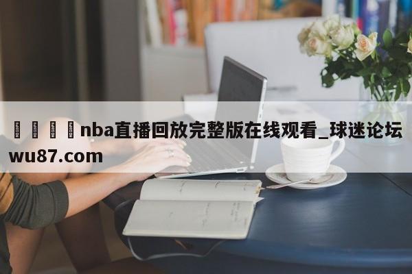 🍢nba直播回放完整版在线观看_球迷论坛wu87.com