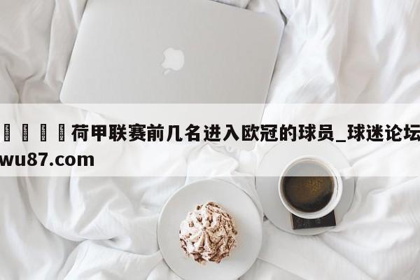 🍢荷甲联赛前几名进入欧冠的球员_球迷论坛wu87.com